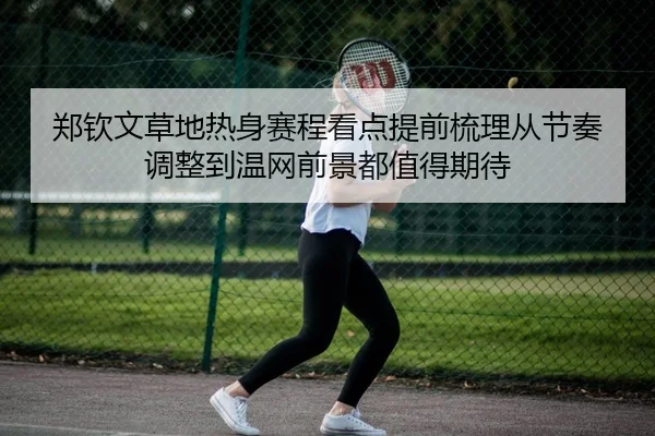 郑钦文草地热身赛程看点提前梳理从节奏调整到温网前景都值得期待